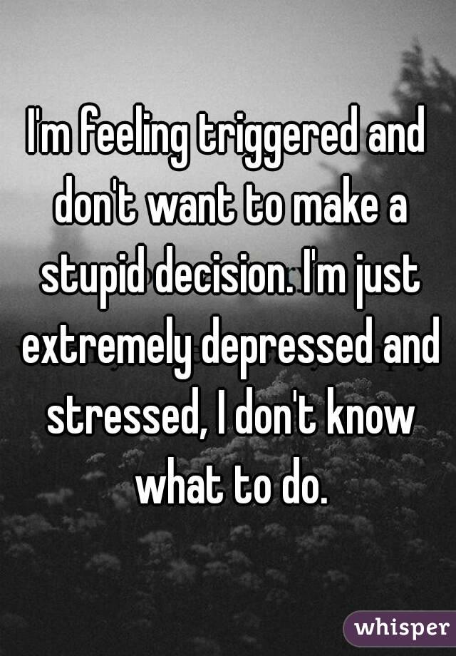 I'm feeling triggered and don't want to make a stupid decision. I'm just extremely depressed and stressed, I don't know what to do.