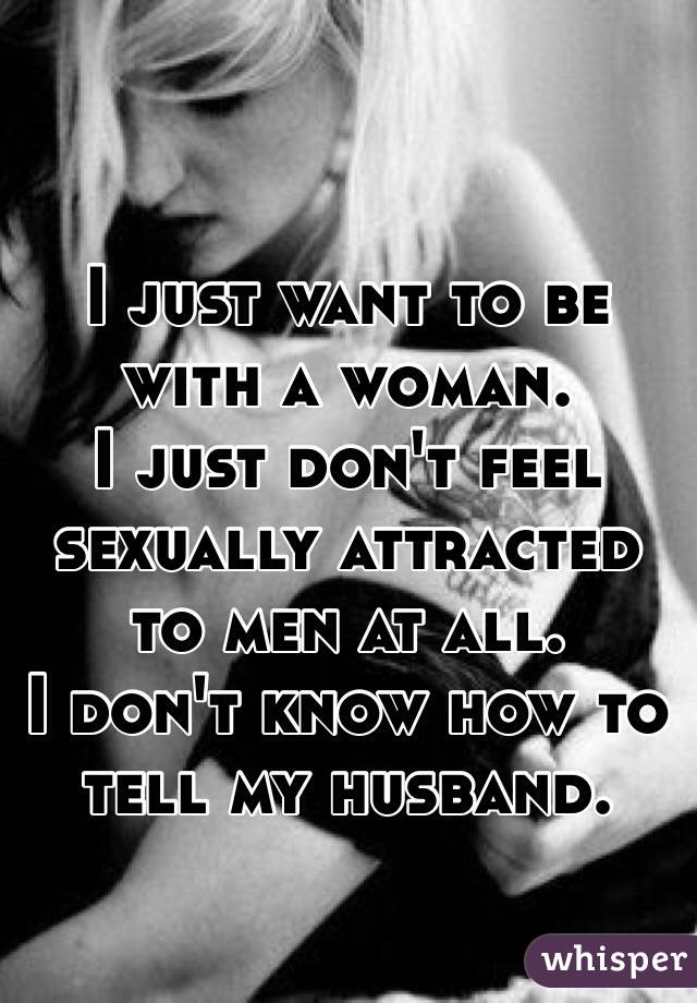 I just want to be with a woman. 
I just don't feel sexually attracted to men at all.
I don't know how to tell my husband.