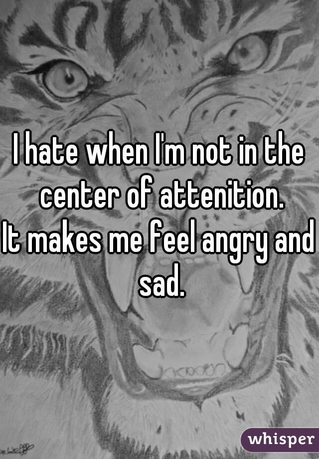 I hate when I'm not in the center of attenition.
It makes me feel angry and sad.