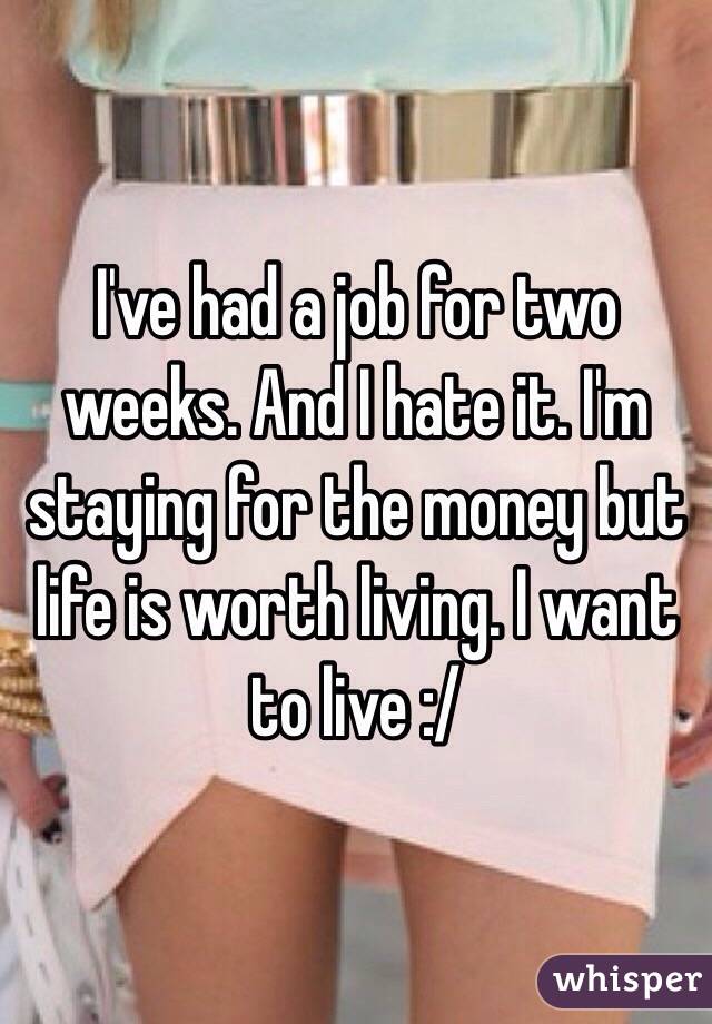 I've had a job for two weeks. And I hate it. I'm staying for the money but life is worth living. I want to live :/