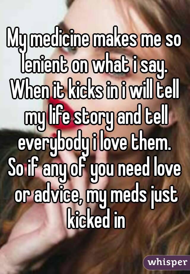 My medicine makes me so lenient on what i say. 
When it kicks in i will tell my life story and tell everybody i love them. 
So if any of you need love or advice, my meds just kicked in