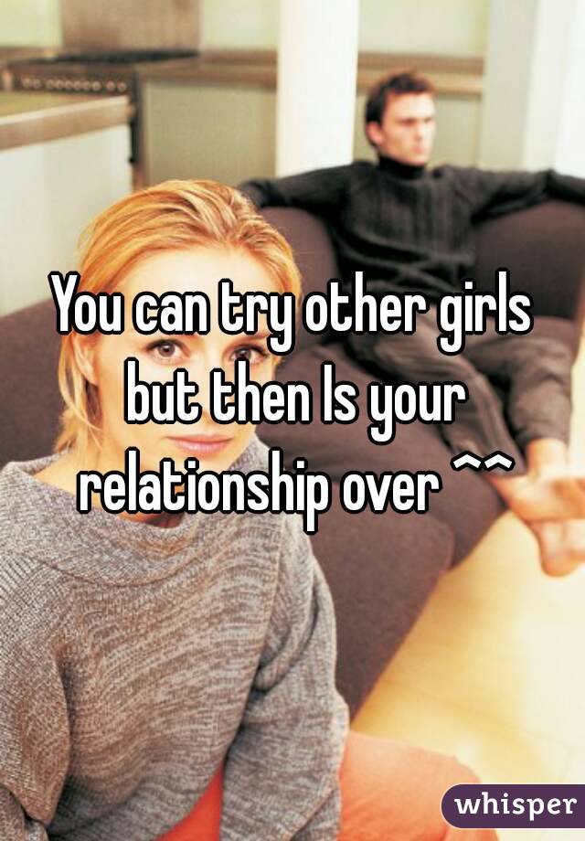 You can try other girls but then Is your relationship over ^^