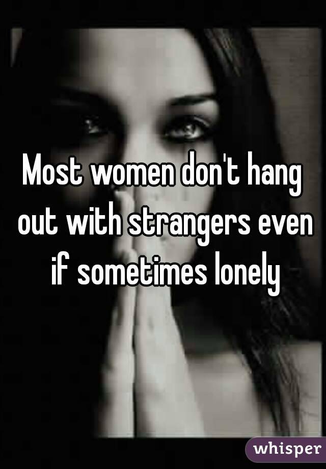 Most women don't hang out with strangers even if sometimes lonely