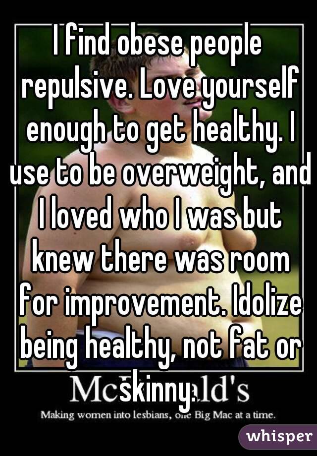 I find obese people repulsive. Love yourself enough to get healthy. I use to be overweight, and I loved who I was but knew there was room for improvement. Idolize being healthy, not fat or skinny. 