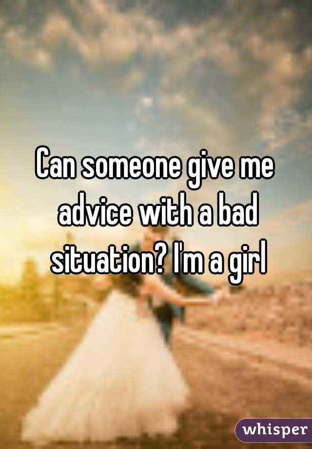 Can someone give me advice with a bad situation? I'm a girl