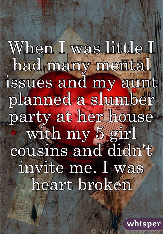 When I was little I had many mental issues and my aunt planned a slumber party at her house with my 5 girl cousins and didn't invite me. I was heart broken