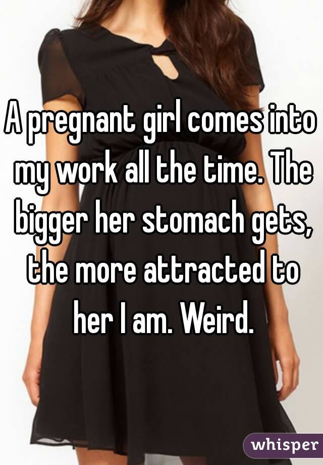 A pregnant girl comes into my work all the time. The bigger her stomach gets, the more attracted to her I am. Weird.