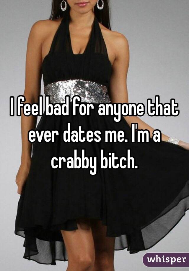I feel bad for anyone that ever dates me. I'm a crabby bitch. 