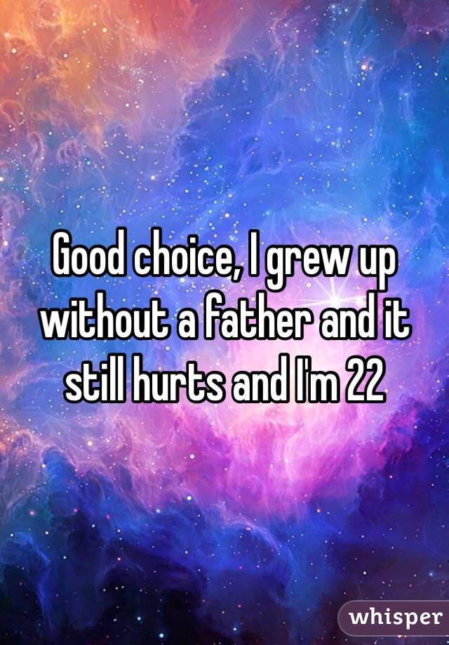 Good choice, I grew up without a father and it still hurts and I'm 22