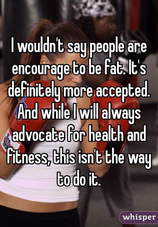 I wouldn't say people are encourage to be fat. It's definitely more accepted. And while I will always advocate for health and fitness, this isn't the way to do it.