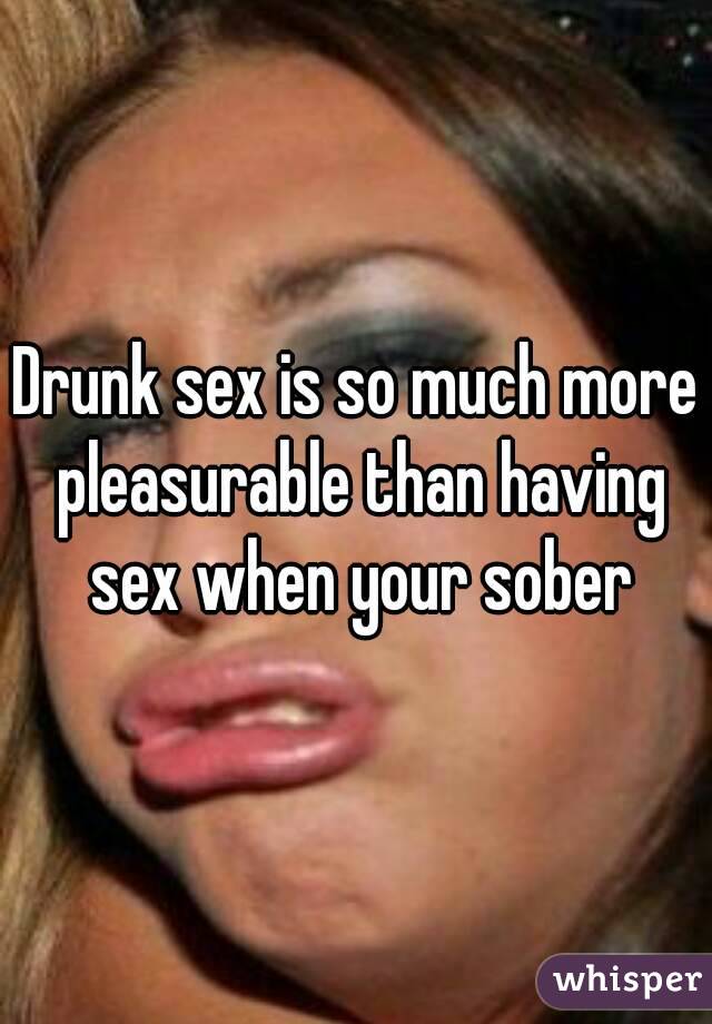 Drunk sex is so much more pleasurable than having sex when your sober
