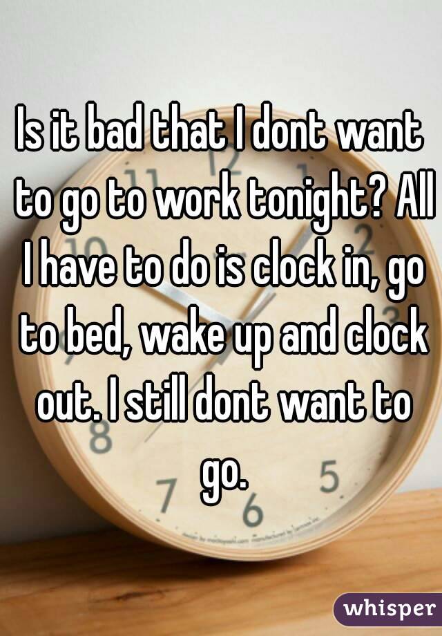 Is it bad that I dont want to go to work tonight? All I have to do is clock in, go to bed, wake up and clock out. I still dont want to go.