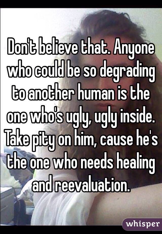 Don't believe that. Anyone who could be so degrading to another human is the one who's ugly, ugly inside. Take pity on him, cause he's the one who needs healing and reevaluation.
