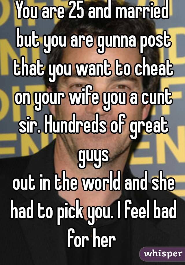 You are 25 and married but you are gunna post that you want to cheat on your wife you a cunt sir. Hundreds of great guys
 out in the world and she had to pick you. I feel bad for her 