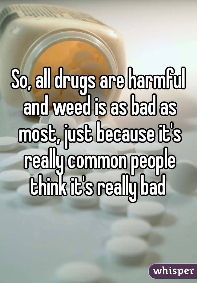 So, all drugs are harmful and weed is as bad as most, just because it's really common people think it's really bad 