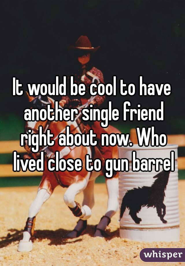 It would be cool to have another single friend right about now. Who lived close to gun barrel