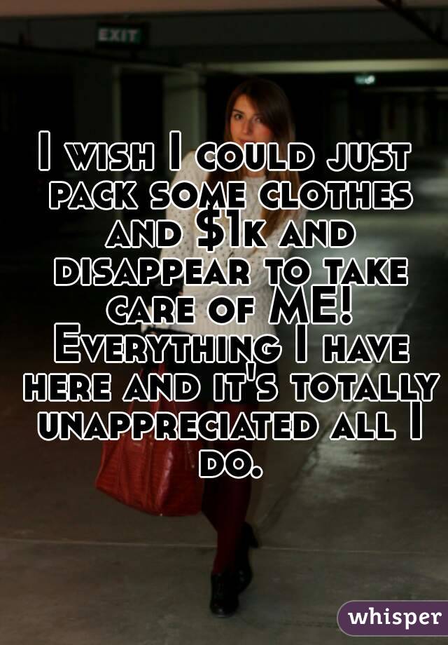 I wish I could just pack some clothes and $1k and disappear to take care of ME! Everything I have here and it's totally unappreciated all I do.