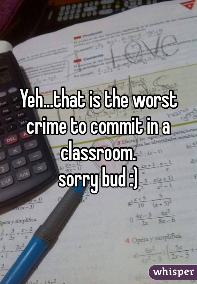 Yeh...that is the worst crime to commit in a classroom.
sorry bud :)