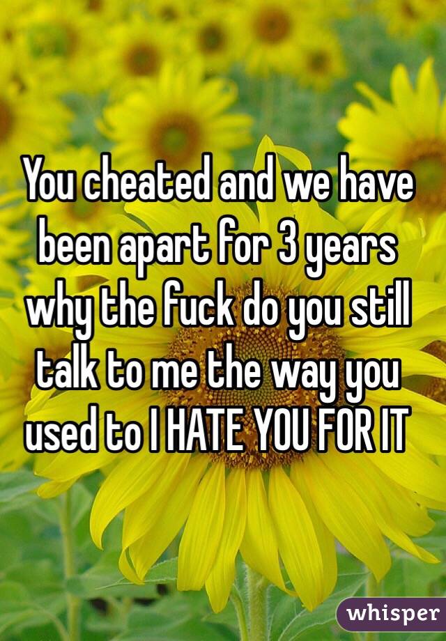 You cheated and we have been apart for 3 years why the fuck do you still talk to me the way you used to I HATE YOU FOR IT