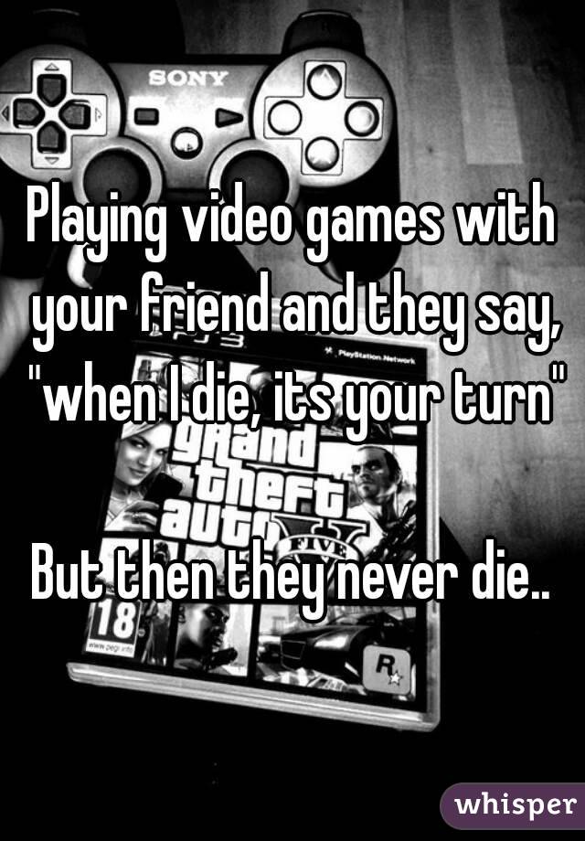 Playing video games with your friend and they say, "when I die, its your turn"

But then they never die..