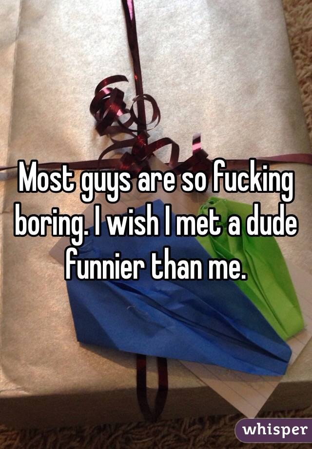 Most guys are so fucking boring. I wish I met a dude funnier than me.