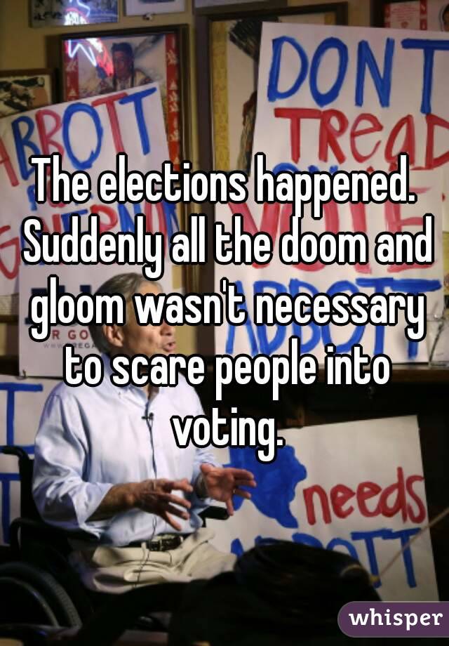 The elections happened. Suddenly all the doom and gloom wasn't necessary to scare people into voting.