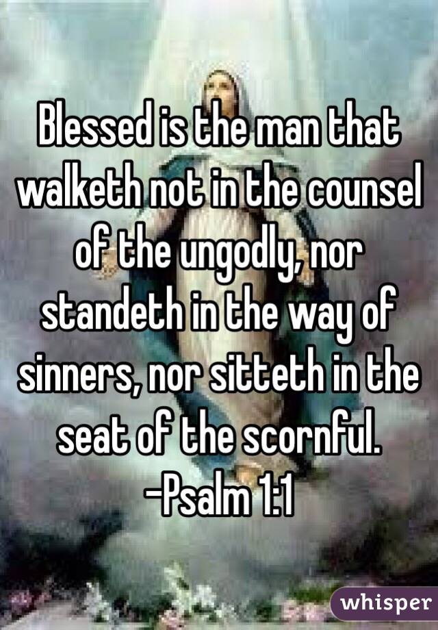 Blessed is the man that walketh not in the counsel of the ungodly, nor standeth in the way of sinners, nor sitteth in the seat of the scornful.
-Psalm 1:1