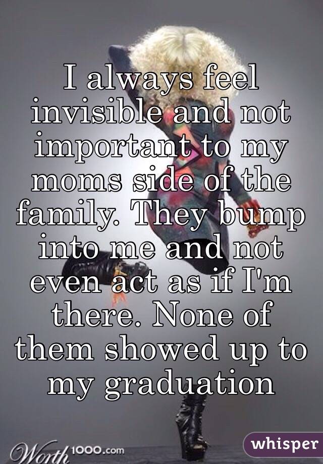 I always feel invisible and not important to my moms side of the family. They bump into me and not even act as if I'm there. None of them showed up to my graduation