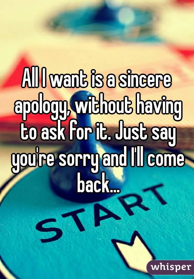 All I want is a sincere apology, without having to ask for it. Just say you're sorry and I'll come back...