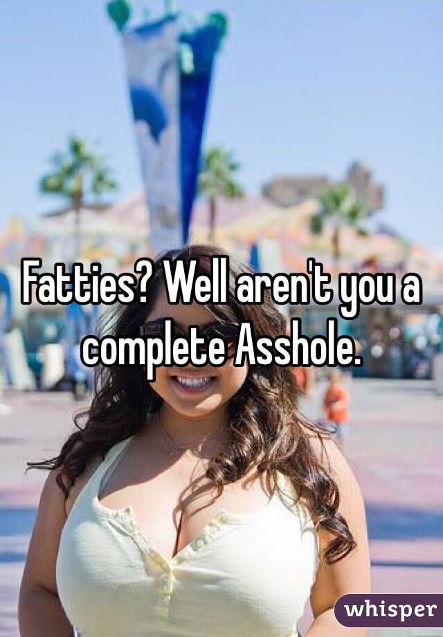 Fatties? Well aren't you a complete Asshole.
