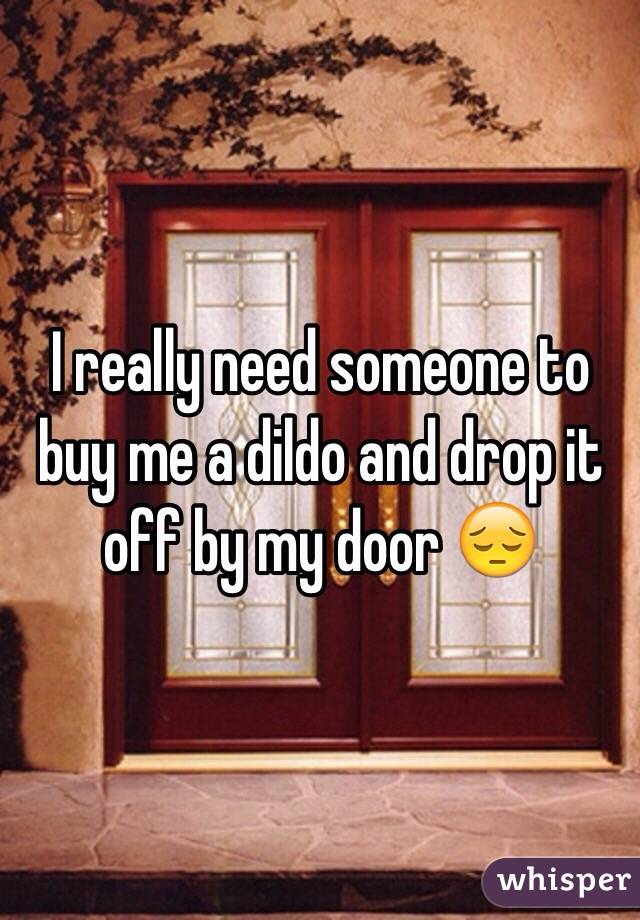 I really need someone to buy me a dildo and drop it off by my door 😔