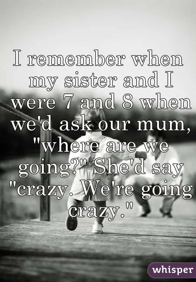 I remember when my sister and I were 7 and 8 when we'd ask our mum, "where are we going?" She'd say "crazy. We're going crazy."