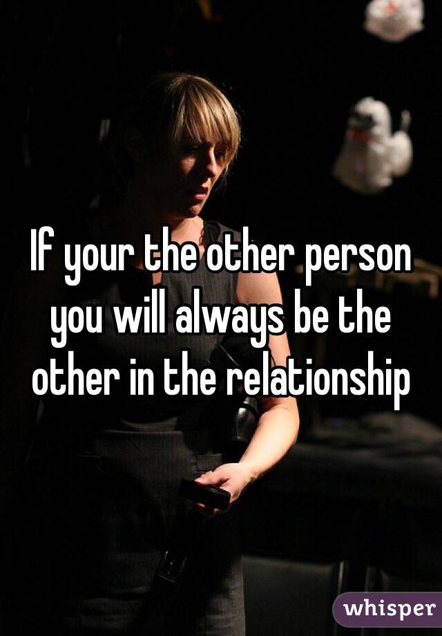If your the other person you will always be the other in the relationship