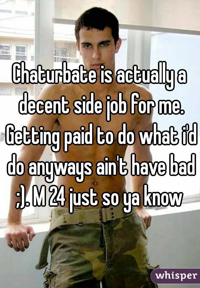 Chaturbate is actually a decent side job for me. Getting paid to do what i'd do anyways ain't have bad ;). M 24 just so ya know 