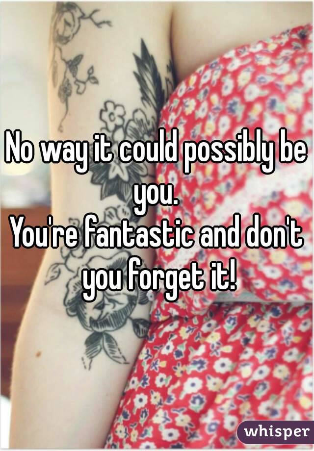 No way it could possibly be you. 
You're fantastic and don't you forget it!