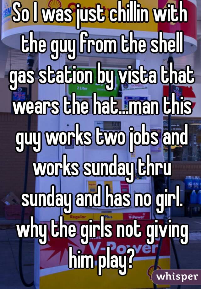 So I was just chillin with the guy from the shell gas station by vista that wears the hat...man this guy works two jobs and works sunday thru sunday and has no girl. why the girls not giving him play?