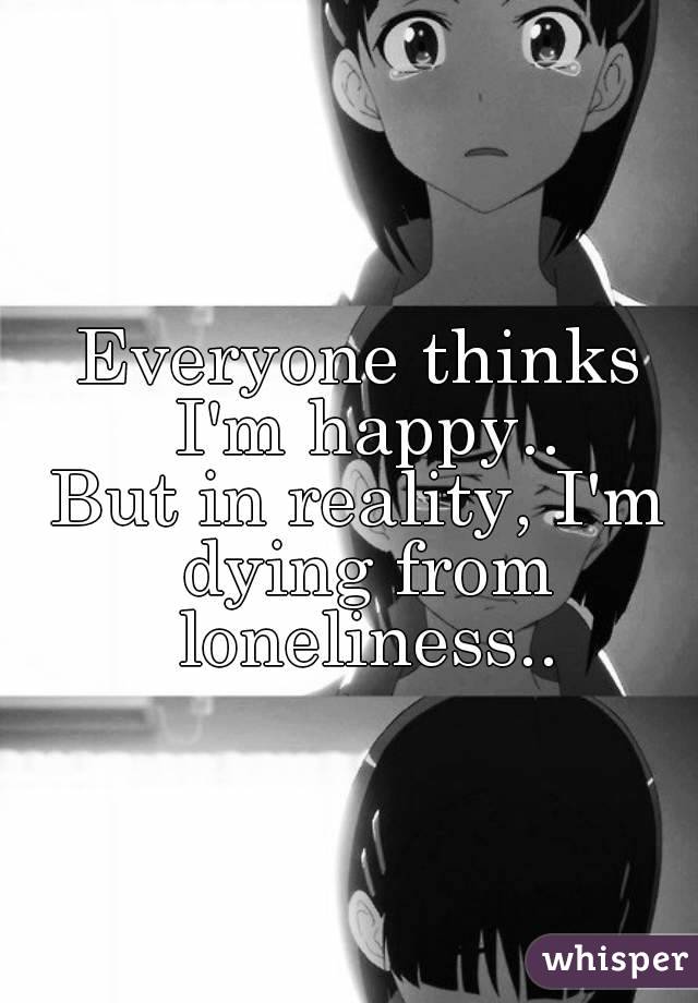 Everyone thinks I'm happy..
But in reality, I'm dying from loneliness..