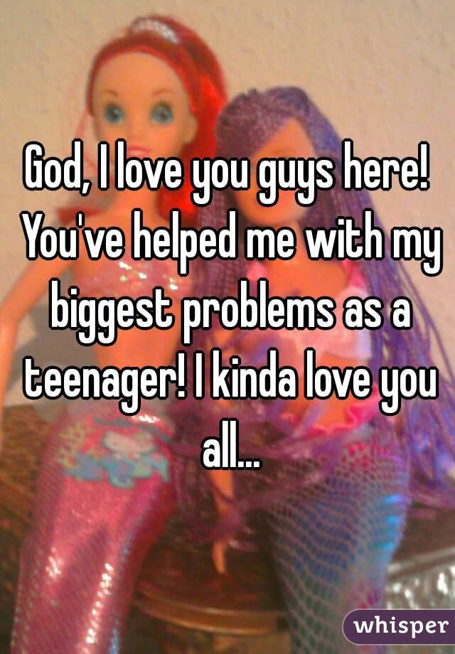 God, I love you guys here! You've helped me with my biggest problems as a teenager! I kinda love you all...