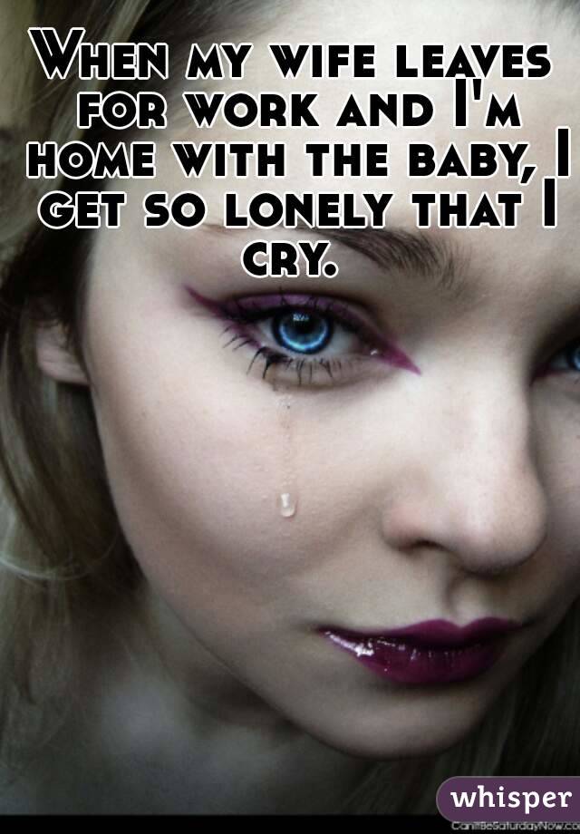 When my wife leaves for work and I'm home with the baby, I get so lonely that I cry. 