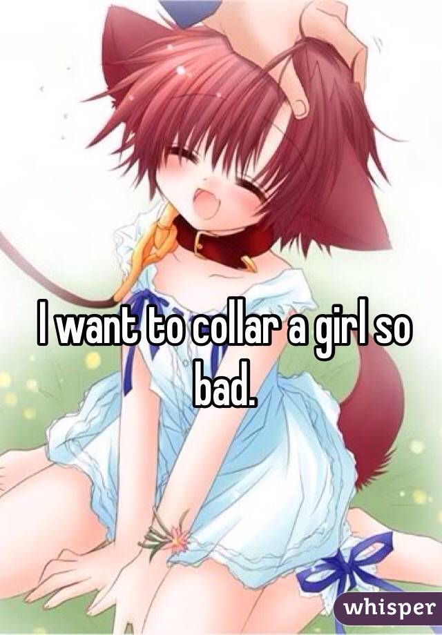 I want to collar a girl so bad.