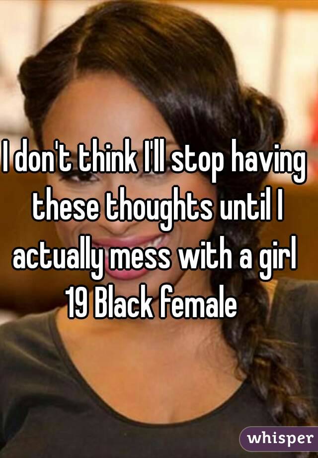 I don't think I'll stop having these thoughts until I actually mess with a girl 
19 Black female 