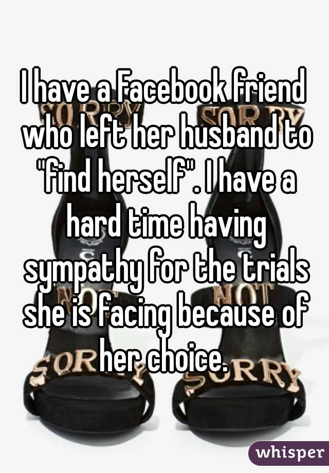 I have a Facebook friend who left her husband to "find herself". I have a hard time having sympathy for the trials she is facing because of her choice. 