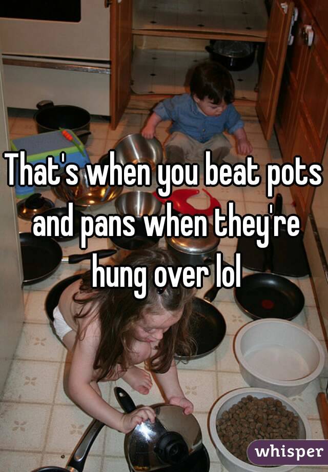 That's when you beat pots and pans when they're hung over lol