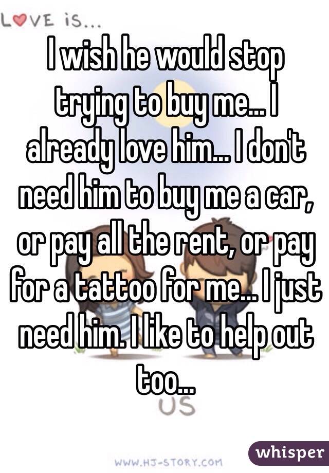 I wish he would stop trying to buy me... I already love him... I don't need him to buy me a car, or pay all the rent, or pay for a tattoo for me... I just need him. I like to help out too...