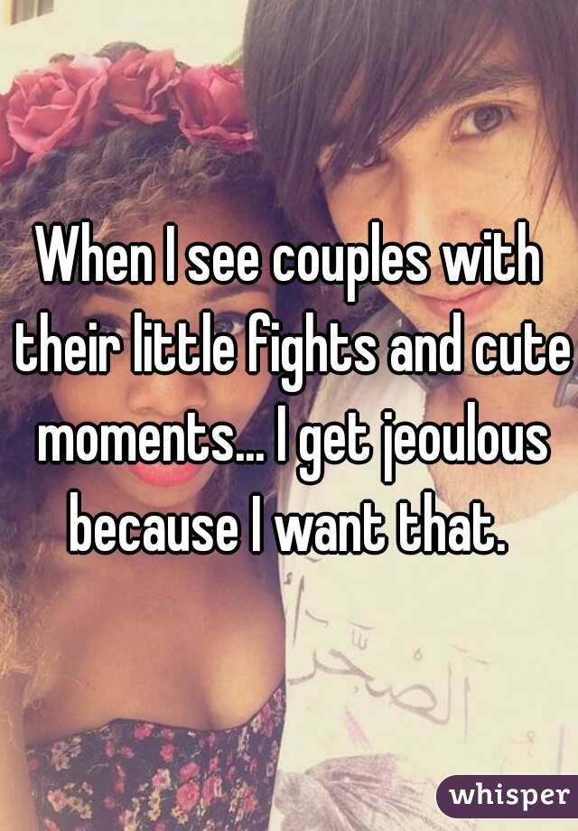 When I see couples with their little fights and cute moments... I get jeoulous because I want that. 