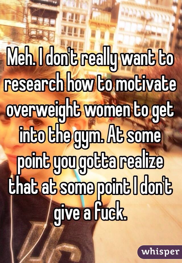 Meh. I don't really want to research how to motivate overweight women to get into the gym. At some point you gotta realize that at some point I don't give a fuck.