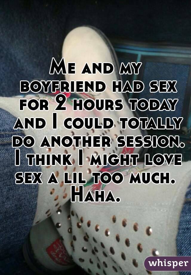 Me and my boyfriend had sex for 2 hours today and I could totally do another session. I think I might love sex a lil too much.  Haha. 