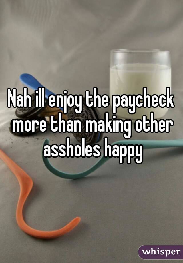 Nah ill enjoy the paycheck more than making other assholes happy