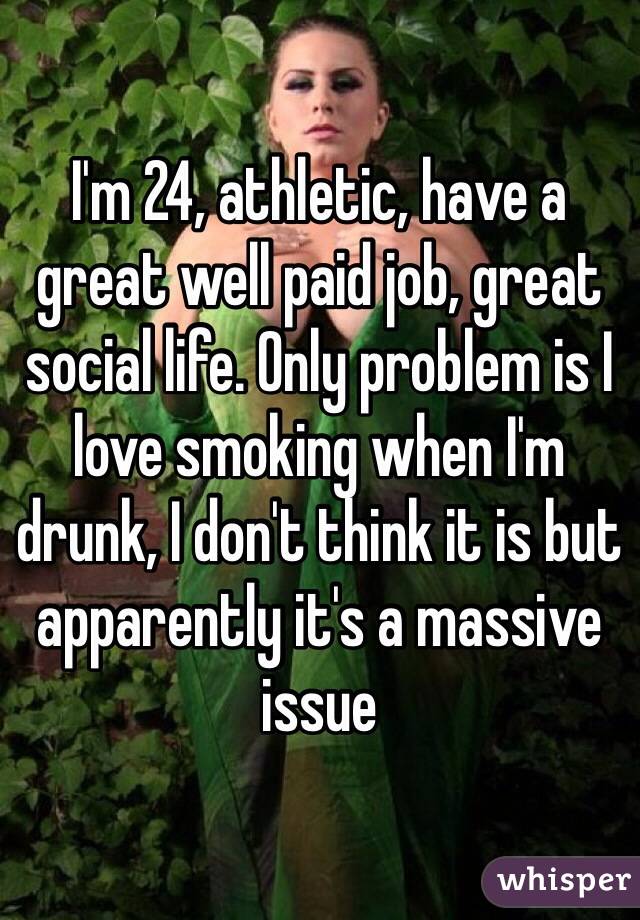 I'm 24, athletic, have a great well paid job, great social life. Only problem is I love smoking when I'm drunk, I don't think it is but apparently it's a massive issue 