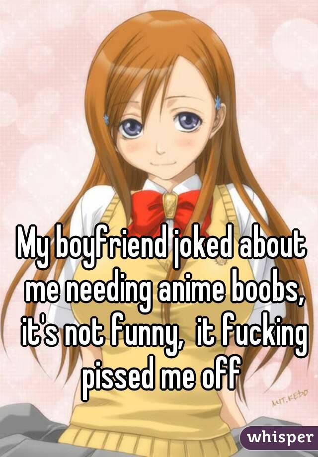 My boyfriend joked about me needing anime boobs, it's not funny,  it fucking pissed me off 